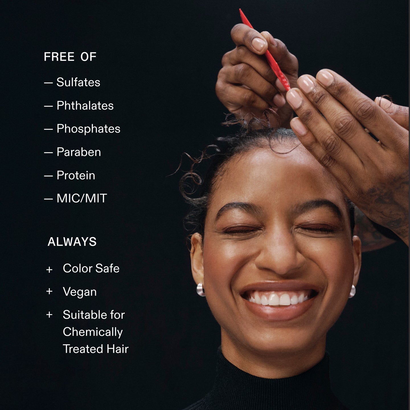 FREE OF
- Sulfates
- Phthalates
- Phosphates
- Paraben
- Protein
- MIC/MIT
ALWAYS
+ Color Safe
+ Vegan
+ Suitable for Chemically
Treated Hair