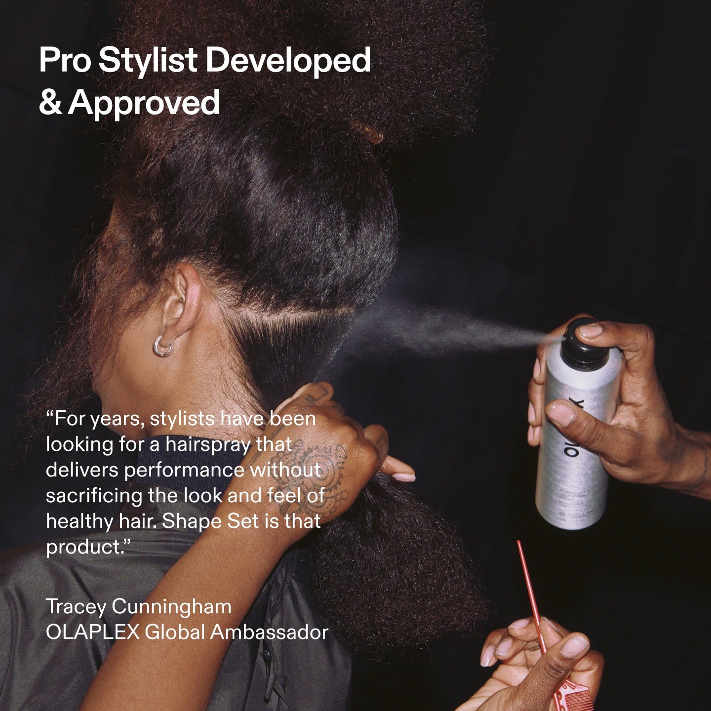 Pro Stylist Developed
& Approved
"For years, stylists have been looking for a hairspray that delivers performance without sacrificing the look and feel of healthy hair. Shape Set is that product."
Tracey Cunningham
OLAPLEX Global Ambassador